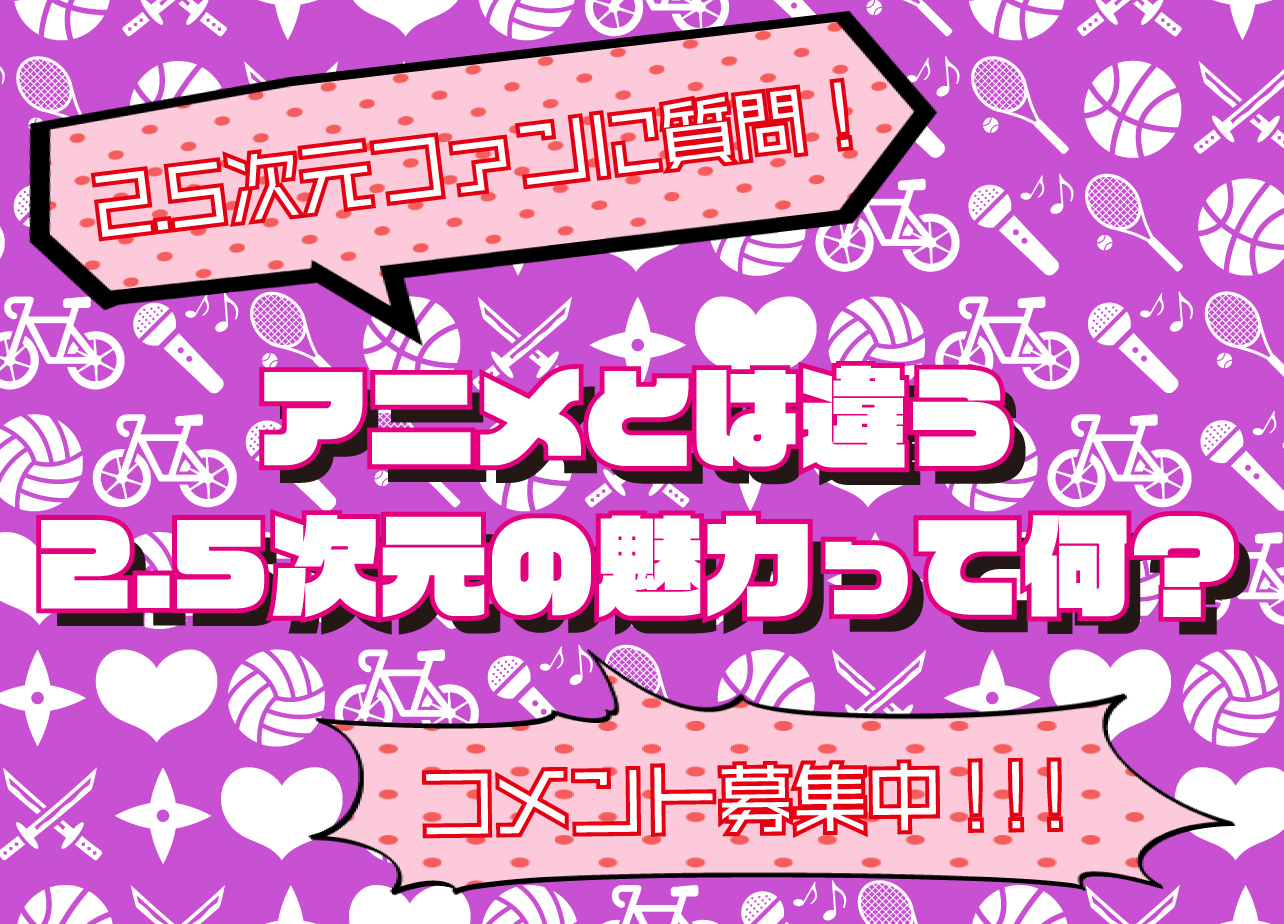 2.5次元ファンの女性方に質問! アニメとは違う2.5次元舞台の魅力を教えて!