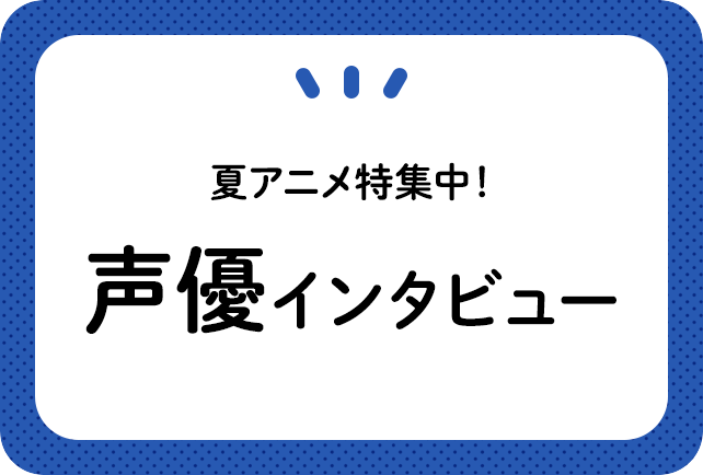 夏アニメ 声優インタビュー