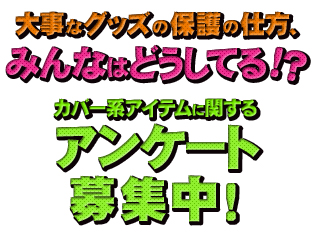 大事なグッズの保護の仕方、みんなはどうしてる!? カバー系アイテムに関するアンケート募集中!