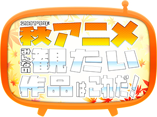 2017秋アニメ、何を観るか教えてください! 注目作揃いの秋アニメ何観るアンケート