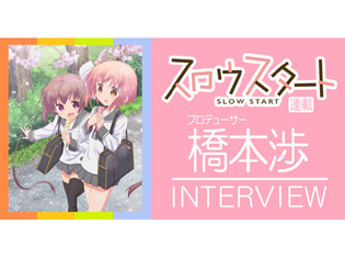【連載】TVアニメ『スロウスタート』プロデューサー・橋本渉インタビュー! ファンとの距離感の近さを大切に