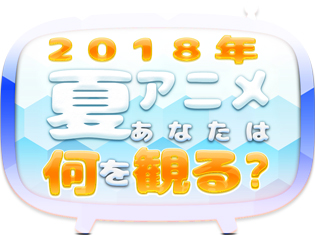 2018夏アニメ、何観るアンケート! 皆さんの何観るを募集中!