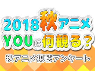2018秋アニメ(来期10月)、何観るアンケート! 皆さんの何観るを募集中!